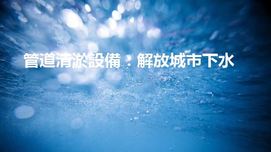 管道清淤設備：解放城市下水道的神器！